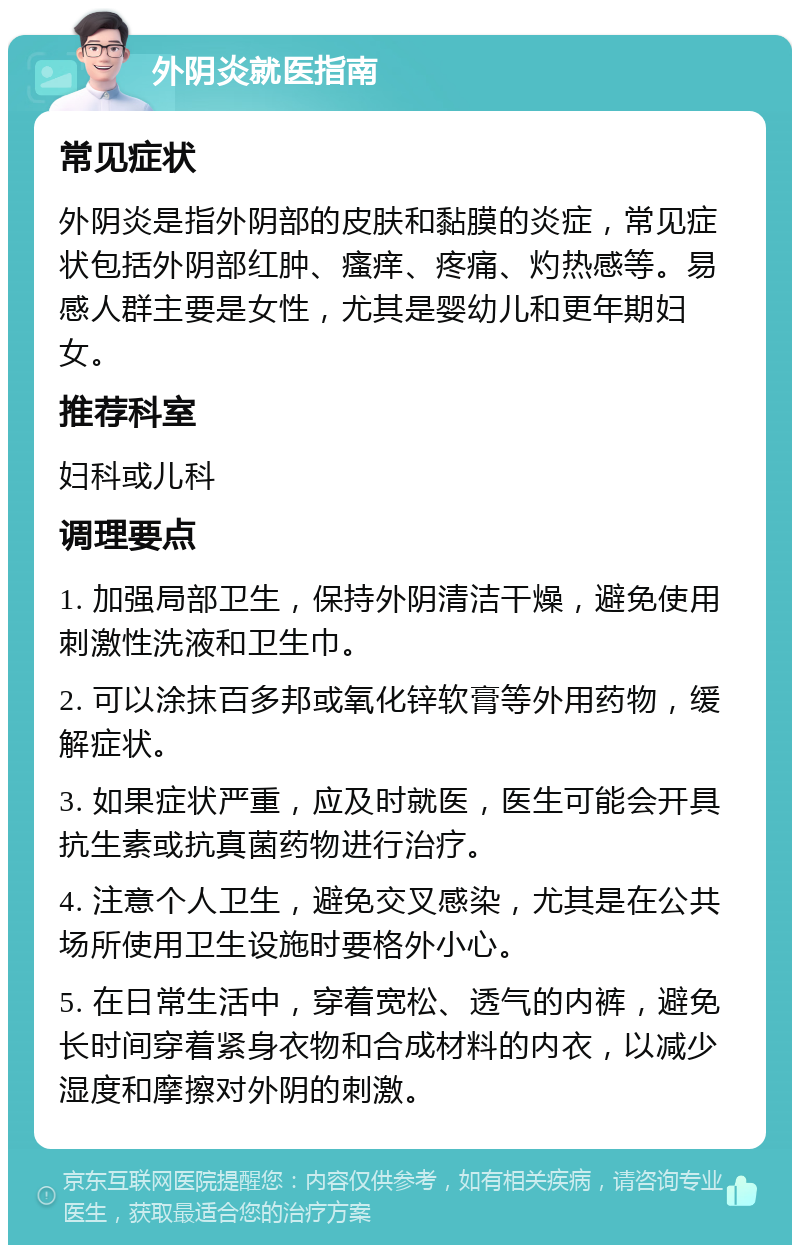 外阴炎就医指南 常见症状 外阴炎是指外阴部的皮肤和黏膜的炎症，常见症状包括外阴部红肿、瘙痒、疼痛、灼热感等。易感人群主要是女性，尤其是婴幼儿和更年期妇女。 推荐科室 妇科或儿科 调理要点 1. 加强局部卫生，保持外阴清洁干燥，避免使用刺激性洗液和卫生巾。 2. 可以涂抹百多邦或氧化锌软膏等外用药物，缓解症状。 3. 如果症状严重，应及时就医，医生可能会开具抗生素或抗真菌药物进行治疗。 4. 注意个人卫生，避免交叉感染，尤其是在公共场所使用卫生设施时要格外小心。 5. 在日常生活中，穿着宽松、透气的内裤，避免长时间穿着紧身衣物和合成材料的内衣，以减少湿度和摩擦对外阴的刺激。