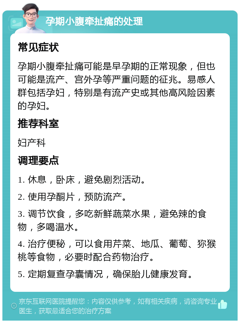 孕期小腹牵扯痛的处理 常见症状 孕期小腹牵扯痛可能是早孕期的正常现象，但也可能是流产、宫外孕等严重问题的征兆。易感人群包括孕妇，特别是有流产史或其他高风险因素的孕妇。 推荐科室 妇产科 调理要点 1. 休息，卧床，避免剧烈活动。 2. 使用孕酮片，预防流产。 3. 调节饮食，多吃新鲜蔬菜水果，避免辣的食物，多喝温水。 4. 治疗便秘，可以食用芹菜、地瓜、葡萄、狝猴桃等食物，必要时配合药物治疗。 5. 定期复查孕囊情况，确保胎儿健康发育。