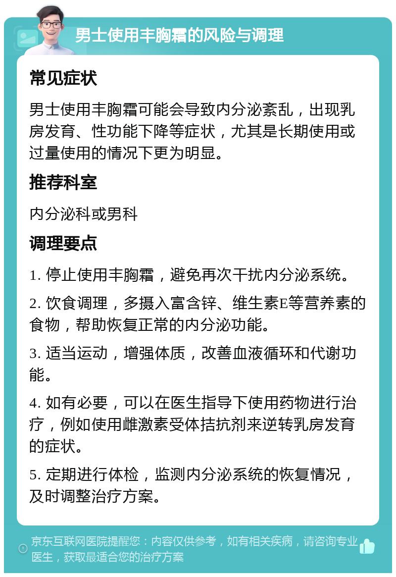 男士使用丰胸霜的风险与调理 常见症状 男士使用丰胸霜可能会导致内分泌紊乱，出现乳房发育、性功能下降等症状，尤其是长期使用或过量使用的情况下更为明显。 推荐科室 内分泌科或男科 调理要点 1. 停止使用丰胸霜，避免再次干扰内分泌系统。 2. 饮食调理，多摄入富含锌、维生素E等营养素的食物，帮助恢复正常的内分泌功能。 3. 适当运动，增强体质，改善血液循环和代谢功能。 4. 如有必要，可以在医生指导下使用药物进行治疗，例如使用雌激素受体拮抗剂来逆转乳房发育的症状。 5. 定期进行体检，监测内分泌系统的恢复情况，及时调整治疗方案。