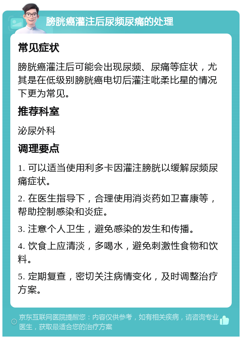 膀胱癌灌注后尿频尿痛的处理 常见症状 膀胱癌灌注后可能会出现尿频、尿痛等症状，尤其是在低级别膀胱癌电切后灌注吡柔比星的情况下更为常见。 推荐科室 泌尿外科 调理要点 1. 可以适当使用利多卡因灌注膀胱以缓解尿频尿痛症状。 2. 在医生指导下，合理使用消炎药如卫喜康等，帮助控制感染和炎症。 3. 注意个人卫生，避免感染的发生和传播。 4. 饮食上应清淡，多喝水，避免刺激性食物和饮料。 5. 定期复查，密切关注病情变化，及时调整治疗方案。