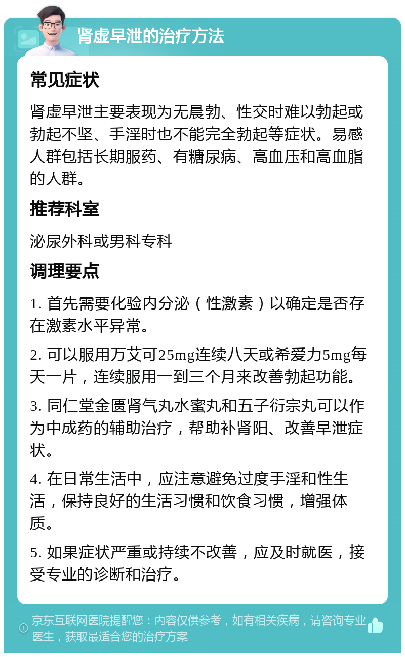 肾虚早泄的治疗方法 常见症状 肾虚早泄主要表现为无晨勃、性交时难以勃起或勃起不坚、手淫时也不能完全勃起等症状。易感人群包括长期服药、有糖尿病、高血压和高血脂的人群。 推荐科室 泌尿外科或男科专科 调理要点 1. 首先需要化验内分泌（性激素）以确定是否存在激素水平异常。 2. 可以服用万艾可25mg连续八天或希爱力5mg每天一片，连续服用一到三个月来改善勃起功能。 3. 同仁堂金匮肾气丸水蜜丸和五子衍宗丸可以作为中成药的辅助治疗，帮助补肾阳、改善早泄症状。 4. 在日常生活中，应注意避免过度手淫和性生活，保持良好的生活习惯和饮食习惯，增强体质。 5. 如果症状严重或持续不改善，应及时就医，接受专业的诊断和治疗。