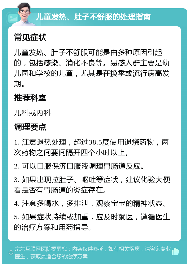 儿童发热、肚子不舒服的处理指南 常见症状 儿童发热、肚子不舒服可能是由多种原因引起的，包括感染、消化不良等。易感人群主要是幼儿园和学校的儿童，尤其是在换季或流行病高发期。 推荐科室 儿科或内科 调理要点 1. 注意退热处理，超过38.5度使用退烧药物，两次药物之间要间隔开四个小时以上。 2. 可以口服保济口服液调理胃肠道反应。 3. 如果出现拉肚子、呕吐等症状，建议化验大便看是否有胃肠道的炎症存在。 4. 注意多喝水，多排泄，观察宝宝的精神状态。 5. 如果症状持续或加重，应及时就医，遵循医生的治疗方案和用药指导。