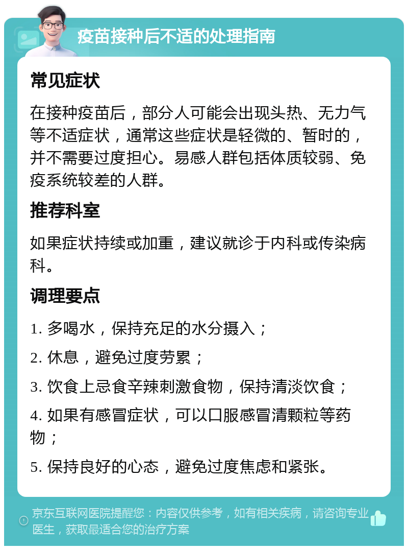 疫苗接种后不适的处理指南 常见症状 在接种疫苗后，部分人可能会出现头热、无力气等不适症状，通常这些症状是轻微的、暂时的，并不需要过度担心。易感人群包括体质较弱、免疫系统较差的人群。 推荐科室 如果症状持续或加重，建议就诊于内科或传染病科。 调理要点 1. 多喝水，保持充足的水分摄入； 2. 休息，避免过度劳累； 3. 饮食上忌食辛辣刺激食物，保持清淡饮食； 4. 如果有感冒症状，可以口服感冒清颗粒等药物； 5. 保持良好的心态，避免过度焦虑和紧张。