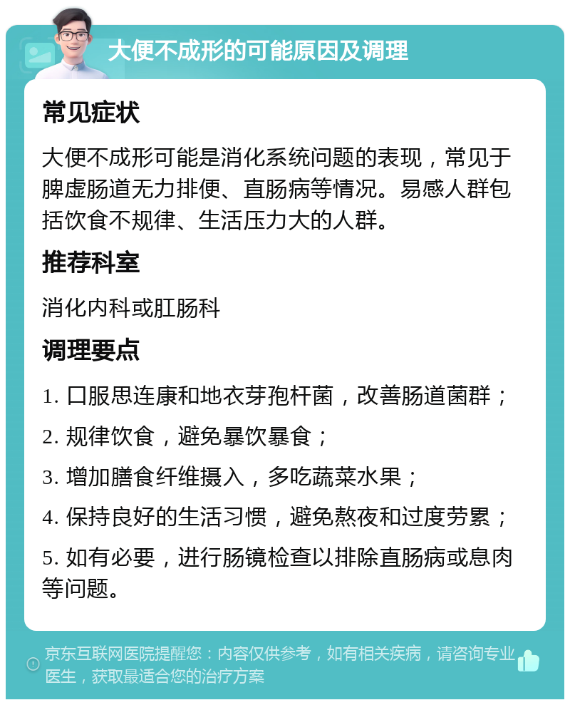 大便不成形的可能原因及调理 常见症状 大便不成形可能是消化系统问题的表现，常见于脾虚肠道无力排便、直肠病等情况。易感人群包括饮食不规律、生活压力大的人群。 推荐科室 消化内科或肛肠科 调理要点 1. 口服思连康和地衣芽孢杆菌，改善肠道菌群； 2. 规律饮食，避免暴饮暴食； 3. 增加膳食纤维摄入，多吃蔬菜水果； 4. 保持良好的生活习惯，避免熬夜和过度劳累； 5. 如有必要，进行肠镜检查以排除直肠病或息肉等问题。