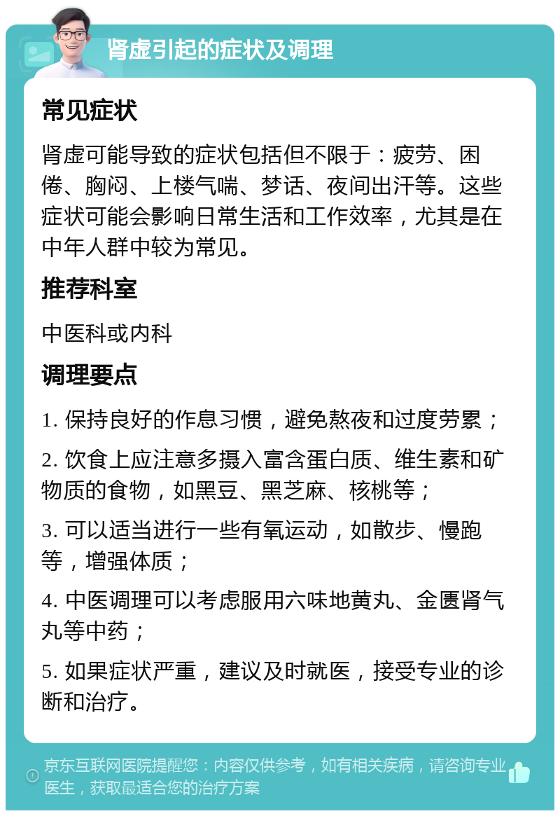 肾虚引起的症状及调理 常见症状 肾虚可能导致的症状包括但不限于：疲劳、困倦、胸闷、上楼气喘、梦话、夜间出汗等。这些症状可能会影响日常生活和工作效率，尤其是在中年人群中较为常见。 推荐科室 中医科或内科 调理要点 1. 保持良好的作息习惯，避免熬夜和过度劳累； 2. 饮食上应注意多摄入富含蛋白质、维生素和矿物质的食物，如黑豆、黑芝麻、核桃等； 3. 可以适当进行一些有氧运动，如散步、慢跑等，增强体质； 4. 中医调理可以考虑服用六味地黄丸、金匮肾气丸等中药； 5. 如果症状严重，建议及时就医，接受专业的诊断和治疗。