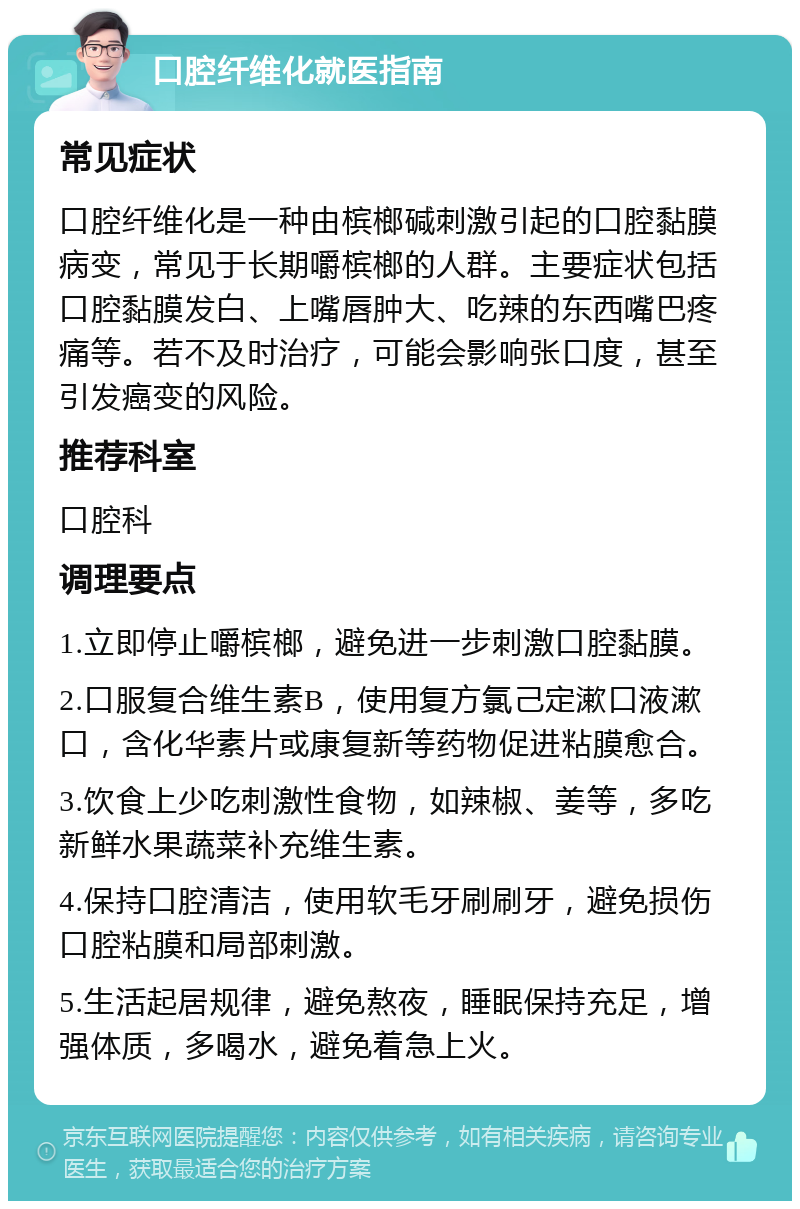 口腔纤维化就医指南 常见症状 口腔纤维化是一种由槟榔碱刺激引起的口腔黏膜病变，常见于长期嚼槟榔的人群。主要症状包括口腔黏膜发白、上嘴唇肿大、吃辣的东西嘴巴疼痛等。若不及时治疗，可能会影响张口度，甚至引发癌变的风险。 推荐科室 口腔科 调理要点 1.立即停止嚼槟榔，避免进一步刺激口腔黏膜。 2.口服复合维生素B，使用复方氯己定漱口液漱口，含化华素片或康复新等药物促进粘膜愈合。 3.饮食上少吃刺激性食物，如辣椒、姜等，多吃新鲜水果蔬菜补充维生素。 4.保持口腔清洁，使用软毛牙刷刷牙，避免损伤口腔粘膜和局部刺激。 5.生活起居规律，避免熬夜，睡眠保持充足，增强体质，多喝水，避免着急上火。