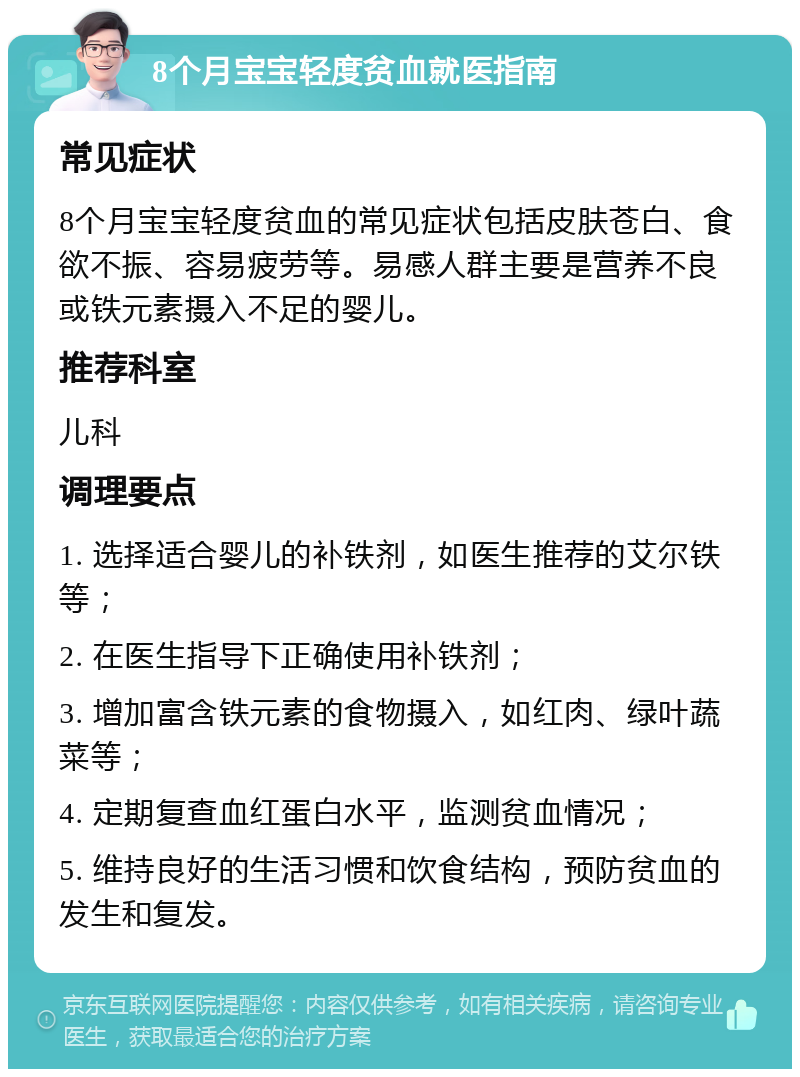 8个月宝宝轻度贫血就医指南 常见症状 8个月宝宝轻度贫血的常见症状包括皮肤苍白、食欲不振、容易疲劳等。易感人群主要是营养不良或铁元素摄入不足的婴儿。 推荐科室 儿科 调理要点 1. 选择适合婴儿的补铁剂，如医生推荐的艾尔铁等； 2. 在医生指导下正确使用补铁剂； 3. 增加富含铁元素的食物摄入，如红肉、绿叶蔬菜等； 4. 定期复查血红蛋白水平，监测贫血情况； 5. 维持良好的生活习惯和饮食结构，预防贫血的发生和复发。