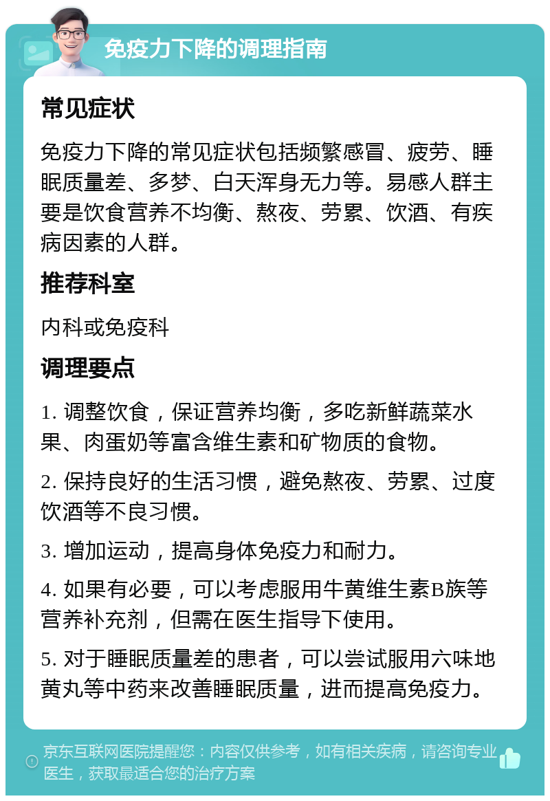 免疫力下降的调理指南 常见症状 免疫力下降的常见症状包括频繁感冒、疲劳、睡眠质量差、多梦、白天浑身无力等。易感人群主要是饮食营养不均衡、熬夜、劳累、饮酒、有疾病因素的人群。 推荐科室 内科或免疫科 调理要点 1. 调整饮食，保证营养均衡，多吃新鲜蔬菜水果、肉蛋奶等富含维生素和矿物质的食物。 2. 保持良好的生活习惯，避免熬夜、劳累、过度饮酒等不良习惯。 3. 增加运动，提高身体免疫力和耐力。 4. 如果有必要，可以考虑服用牛黄维生素B族等营养补充剂，但需在医生指导下使用。 5. 对于睡眠质量差的患者，可以尝试服用六味地黄丸等中药来改善睡眠质量，进而提高免疫力。