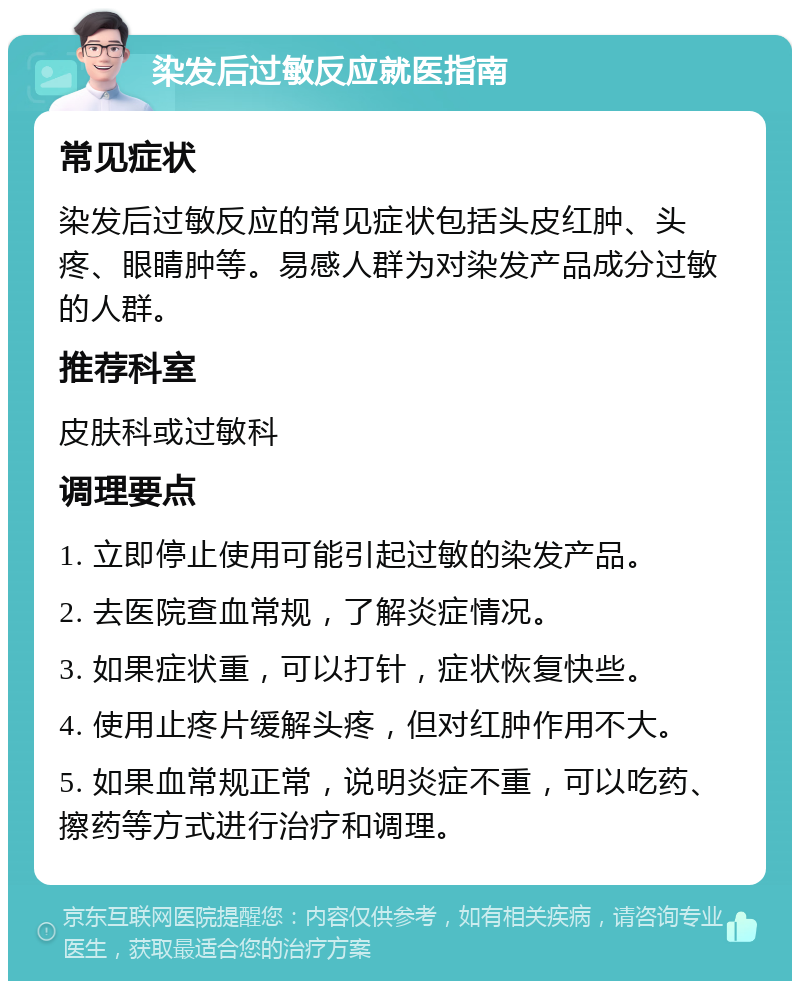 染发后过敏反应就医指南 常见症状 染发后过敏反应的常见症状包括头皮红肿、头疼、眼睛肿等。易感人群为对染发产品成分过敏的人群。 推荐科室 皮肤科或过敏科 调理要点 1. 立即停止使用可能引起过敏的染发产品。 2. 去医院查血常规，了解炎症情况。 3. 如果症状重，可以打针，症状恢复快些。 4. 使用止疼片缓解头疼，但对红肿作用不大。 5. 如果血常规正常，说明炎症不重，可以吃药、擦药等方式进行治疗和调理。