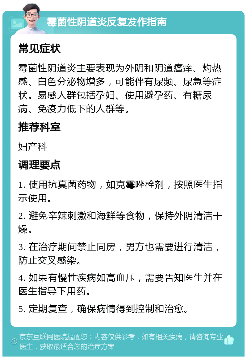 霉菌性阴道炎反复发作指南 常见症状 霉菌性阴道炎主要表现为外阴和阴道瘙痒、灼热感、白色分泌物增多，可能伴有尿频、尿急等症状。易感人群包括孕妇、使用避孕药、有糖尿病、免疫力低下的人群等。 推荐科室 妇产科 调理要点 1. 使用抗真菌药物，如克霉唑栓剂，按照医生指示使用。 2. 避免辛辣刺激和海鲜等食物，保持外阴清洁干燥。 3. 在治疗期间禁止同房，男方也需要进行清洁，防止交叉感染。 4. 如果有慢性疾病如高血压，需要告知医生并在医生指导下用药。 5. 定期复查，确保病情得到控制和治愈。