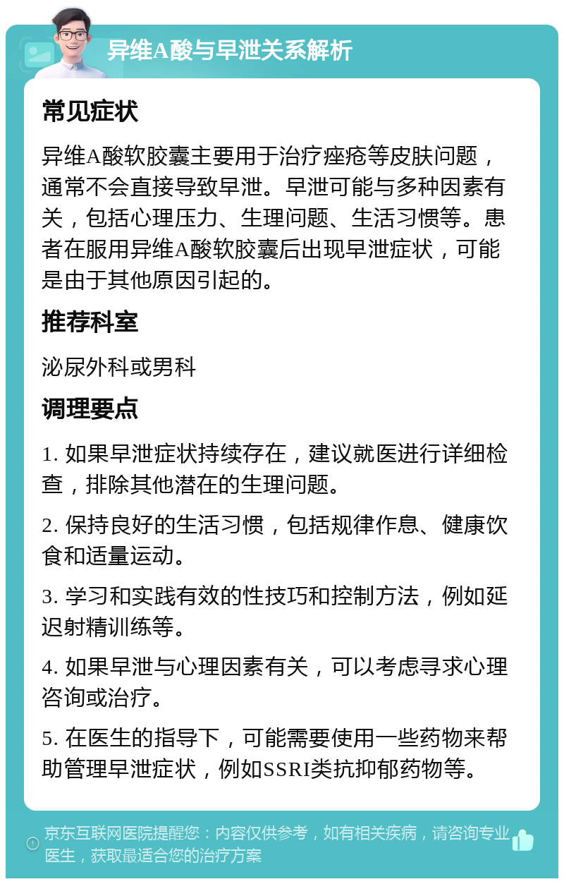 异维A酸与早泄关系解析 常见症状 异维A酸软胶囊主要用于治疗痤疮等皮肤问题，通常不会直接导致早泄。早泄可能与多种因素有关，包括心理压力、生理问题、生活习惯等。患者在服用异维A酸软胶囊后出现早泄症状，可能是由于其他原因引起的。 推荐科室 泌尿外科或男科 调理要点 1. 如果早泄症状持续存在，建议就医进行详细检查，排除其他潜在的生理问题。 2. 保持良好的生活习惯，包括规律作息、健康饮食和适量运动。 3. 学习和实践有效的性技巧和控制方法，例如延迟射精训练等。 4. 如果早泄与心理因素有关，可以考虑寻求心理咨询或治疗。 5. 在医生的指导下，可能需要使用一些药物来帮助管理早泄症状，例如SSRI类抗抑郁药物等。