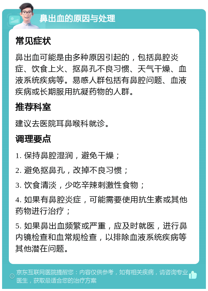 鼻出血的原因与处理 常见症状 鼻出血可能是由多种原因引起的，包括鼻腔炎症、饮食上火、抠鼻孔不良习惯、天气干燥、血液系统疾病等。易感人群包括有鼻腔问题、血液疾病或长期服用抗凝药物的人群。 推荐科室 建议去医院耳鼻喉科就诊。 调理要点 1. 保持鼻腔湿润，避免干燥； 2. 避免抠鼻孔，改掉不良习惯； 3. 饮食清淡，少吃辛辣刺激性食物； 4. 如果有鼻腔炎症，可能需要使用抗生素或其他药物进行治疗； 5. 如果鼻出血频繁或严重，应及时就医，进行鼻内镜检查和血常规检查，以排除血液系统疾病等其他潜在问题。