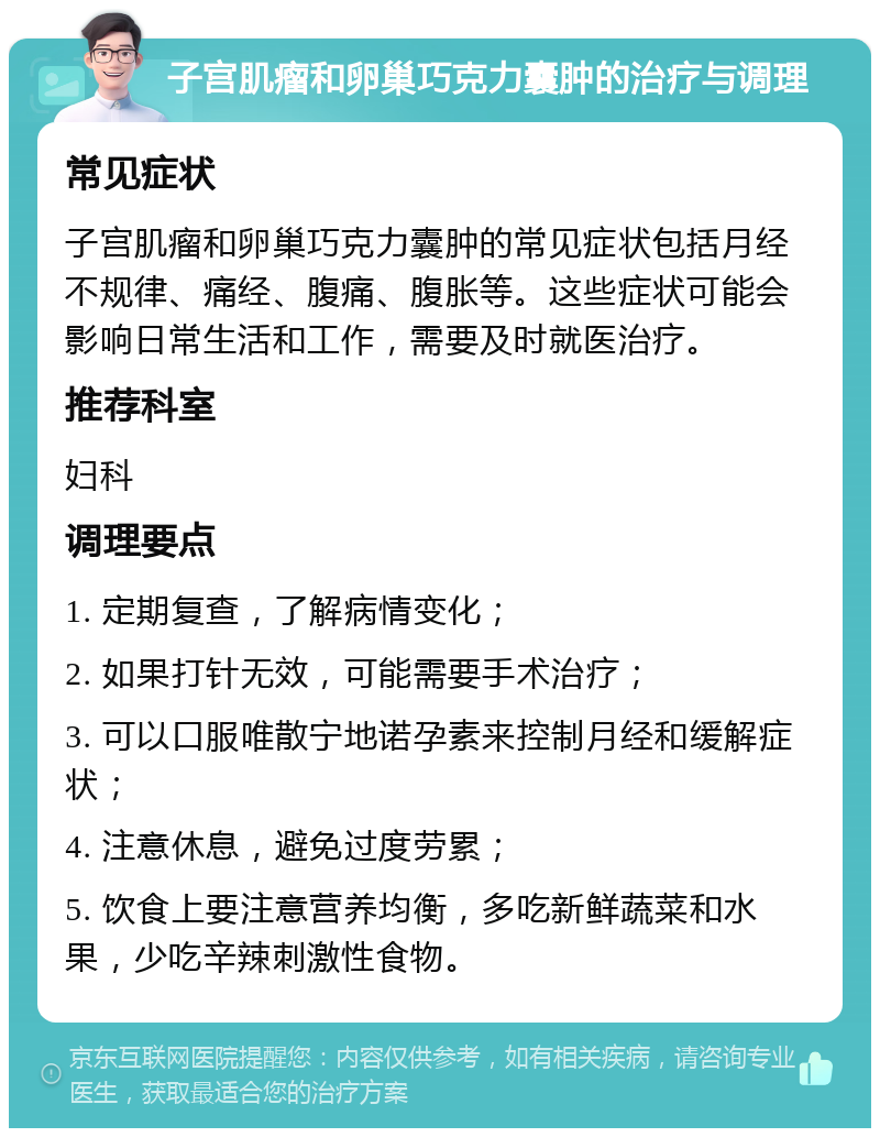 子宫肌瘤和卵巢巧克力囊肿的治疗与调理 常见症状 子宫肌瘤和卵巢巧克力囊肿的常见症状包括月经不规律、痛经、腹痛、腹胀等。这些症状可能会影响日常生活和工作，需要及时就医治疗。 推荐科室 妇科 调理要点 1. 定期复查，了解病情变化； 2. 如果打针无效，可能需要手术治疗； 3. 可以口服唯散宁地诺孕素来控制月经和缓解症状； 4. 注意休息，避免过度劳累； 5. 饮食上要注意营养均衡，多吃新鲜蔬菜和水果，少吃辛辣刺激性食物。