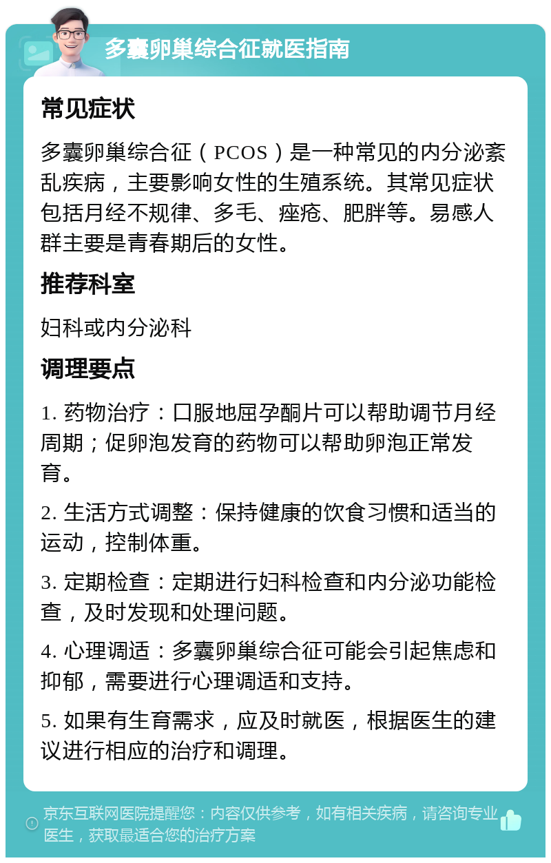 多囊卵巢综合征就医指南 常见症状 多囊卵巢综合征（PCOS）是一种常见的内分泌紊乱疾病，主要影响女性的生殖系统。其常见症状包括月经不规律、多毛、痤疮、肥胖等。易感人群主要是青春期后的女性。 推荐科室 妇科或内分泌科 调理要点 1. 药物治疗：口服地屈孕酮片可以帮助调节月经周期；促卵泡发育的药物可以帮助卵泡正常发育。 2. 生活方式调整：保持健康的饮食习惯和适当的运动，控制体重。 3. 定期检查：定期进行妇科检查和内分泌功能检查，及时发现和处理问题。 4. 心理调适：多囊卵巢综合征可能会引起焦虑和抑郁，需要进行心理调适和支持。 5. 如果有生育需求，应及时就医，根据医生的建议进行相应的治疗和调理。