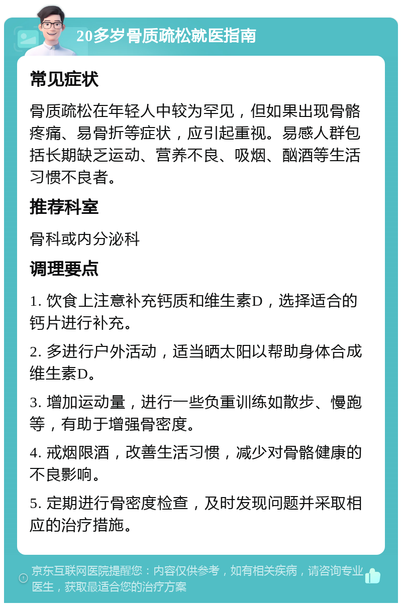 20多岁骨质疏松就医指南 常见症状 骨质疏松在年轻人中较为罕见，但如果出现骨骼疼痛、易骨折等症状，应引起重视。易感人群包括长期缺乏运动、营养不良、吸烟、酗酒等生活习惯不良者。 推荐科室 骨科或内分泌科 调理要点 1. 饮食上注意补充钙质和维生素D，选择适合的钙片进行补充。 2. 多进行户外活动，适当晒太阳以帮助身体合成维生素D。 3. 增加运动量，进行一些负重训练如散步、慢跑等，有助于增强骨密度。 4. 戒烟限酒，改善生活习惯，减少对骨骼健康的不良影响。 5. 定期进行骨密度检查，及时发现问题并采取相应的治疗措施。