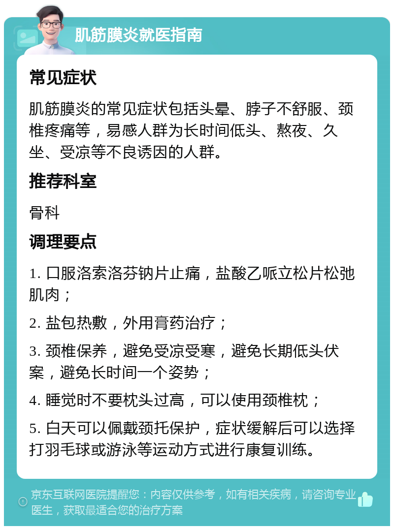 肌筋膜炎就医指南 常见症状 肌筋膜炎的常见症状包括头晕、脖子不舒服、颈椎疼痛等，易感人群为长时间低头、熬夜、久坐、受凉等不良诱因的人群。 推荐科室 骨科 调理要点 1. 口服洛索洛芬钠片止痛，盐酸乙哌立松片松弛肌肉； 2. 盐包热敷，外用膏药治疗； 3. 颈椎保养，避免受凉受寒，避免长期低头伏案，避免长时间一个姿势； 4. 睡觉时不要枕头过高，可以使用颈椎枕； 5. 白天可以佩戴颈托保护，症状缓解后可以选择打羽毛球或游泳等运动方式进行康复训练。