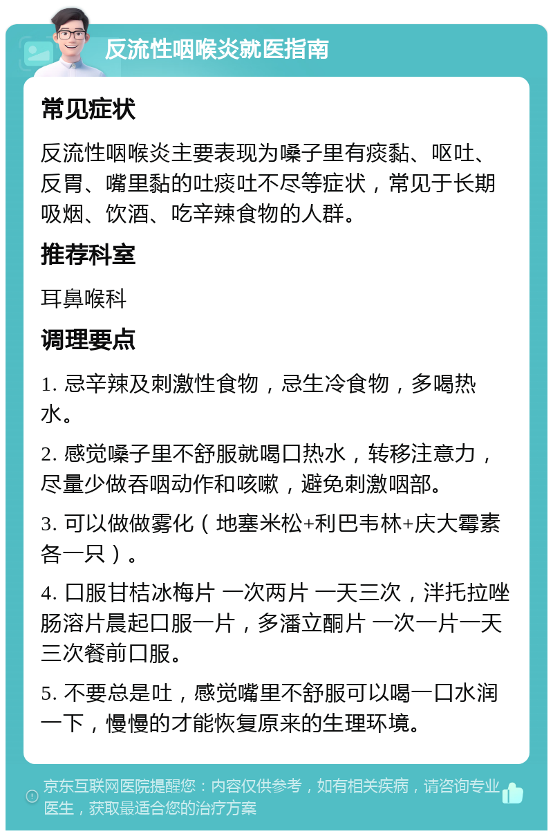 反流性咽喉炎就医指南 常见症状 反流性咽喉炎主要表现为嗓子里有痰黏、呕吐、反胃、嘴里黏的吐痰吐不尽等症状，常见于长期吸烟、饮酒、吃辛辣食物的人群。 推荐科室 耳鼻喉科 调理要点 1. 忌辛辣及刺激性食物，忌生冷食物，多喝热水。 2. 感觉嗓子里不舒服就喝口热水，转移注意力，尽量少做吞咽动作和咳嗽，避免刺激咽部。 3. 可以做做雾化（地塞米松+利巴韦林+庆大霉素各一只）。 4. 口服甘桔冰梅片 一次两片 一天三次，泮托拉唑肠溶片晨起口服一片，多潘立酮片 一次一片一天三次餐前口服。 5. 不要总是吐，感觉嘴里不舒服可以喝一口水润一下，慢慢的才能恢复原来的生理环境。