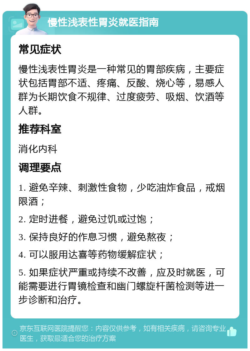 慢性浅表性胃炎就医指南 常见症状 慢性浅表性胃炎是一种常见的胃部疾病，主要症状包括胃部不适、疼痛、反酸、烧心等，易感人群为长期饮食不规律、过度疲劳、吸烟、饮酒等人群。 推荐科室 消化内科 调理要点 1. 避免辛辣、刺激性食物，少吃油炸食品，戒烟限酒； 2. 定时进餐，避免过饥或过饱； 3. 保持良好的作息习惯，避免熬夜； 4. 可以服用达喜等药物缓解症状； 5. 如果症状严重或持续不改善，应及时就医，可能需要进行胃镜检查和幽门螺旋杆菌检测等进一步诊断和治疗。