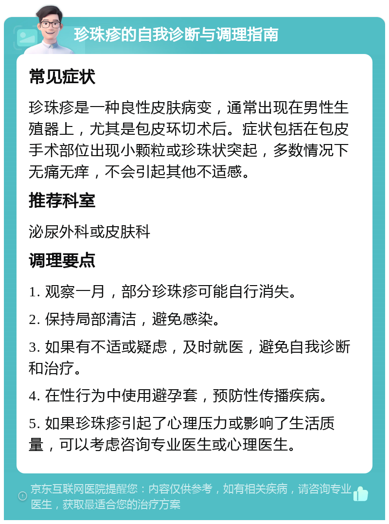 珍珠疹的自我诊断与调理指南 常见症状 珍珠疹是一种良性皮肤病变，通常出现在男性生殖器上，尤其是包皮环切术后。症状包括在包皮手术部位出现小颗粒或珍珠状突起，多数情况下无痛无痒，不会引起其他不适感。 推荐科室 泌尿外科或皮肤科 调理要点 1. 观察一月，部分珍珠疹可能自行消失。 2. 保持局部清洁，避免感染。 3. 如果有不适或疑虑，及时就医，避免自我诊断和治疗。 4. 在性行为中使用避孕套，预防性传播疾病。 5. 如果珍珠疹引起了心理压力或影响了生活质量，可以考虑咨询专业医生或心理医生。