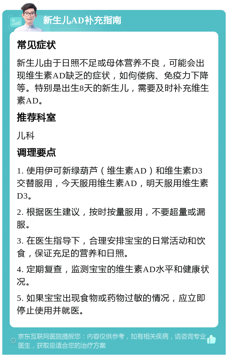 新生儿AD补充指南 常见症状 新生儿由于日照不足或母体营养不良，可能会出现维生素AD缺乏的症状，如佝偻病、免疫力下降等。特别是出生8天的新生儿，需要及时补充维生素AD。 推荐科室 儿科 调理要点 1. 使用伊可新绿葫芦（维生素AD）和维生素D3交替服用，今天服用维生素AD，明天服用维生素D3。 2. 根据医生建议，按时按量服用，不要超量或漏服。 3. 在医生指导下，合理安排宝宝的日常活动和饮食，保证充足的营养和日照。 4. 定期复查，监测宝宝的维生素AD水平和健康状况。 5. 如果宝宝出现食物或药物过敏的情况，应立即停止使用并就医。