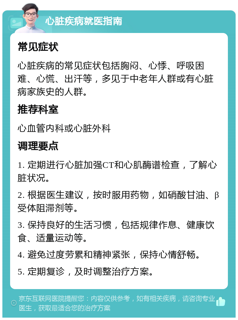 心脏疾病就医指南 常见症状 心脏疾病的常见症状包括胸闷、心悸、呼吸困难、心慌、出汗等，多见于中老年人群或有心脏病家族史的人群。 推荐科室 心血管内科或心脏外科 调理要点 1. 定期进行心脏加强CT和心肌酶谱检查，了解心脏状况。 2. 根据医生建议，按时服用药物，如硝酸甘油、β受体阻滞剂等。 3. 保持良好的生活习惯，包括规律作息、健康饮食、适量运动等。 4. 避免过度劳累和精神紧张，保持心情舒畅。 5. 定期复诊，及时调整治疗方案。