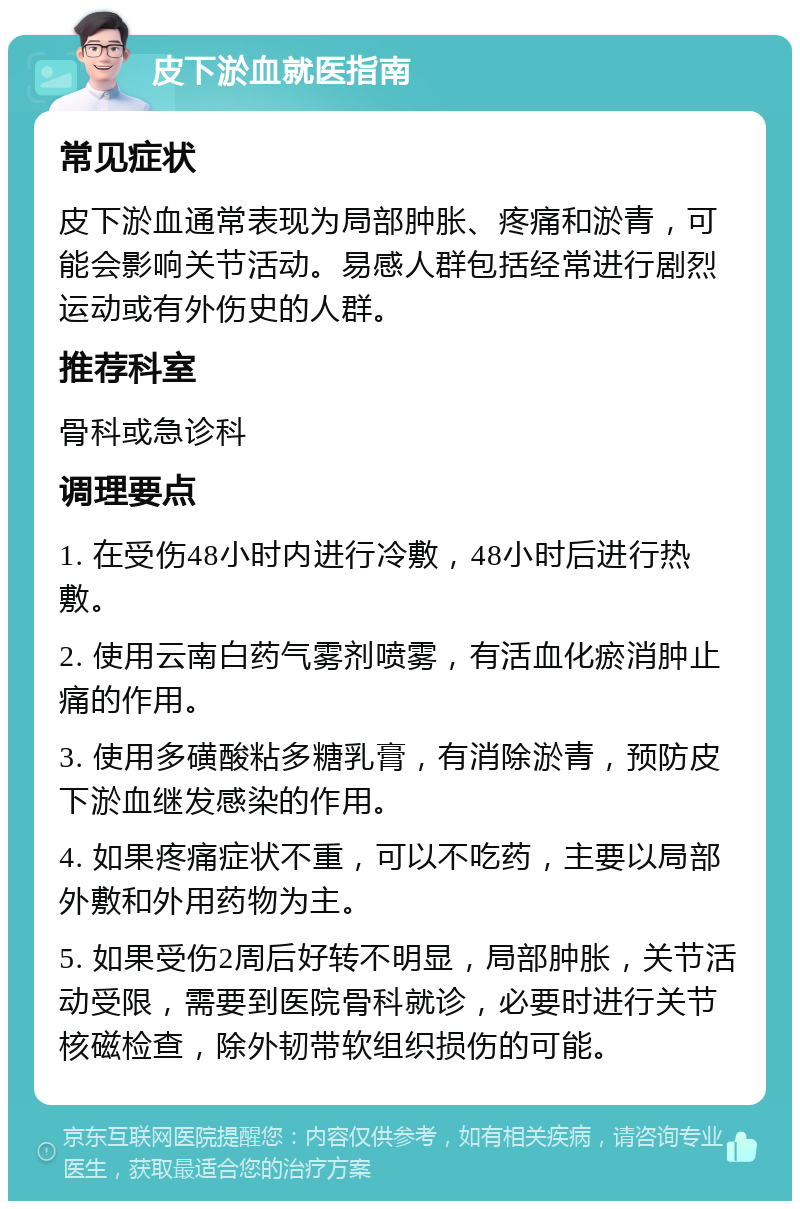 皮下淤血就医指南 常见症状 皮下淤血通常表现为局部肿胀、疼痛和淤青，可能会影响关节活动。易感人群包括经常进行剧烈运动或有外伤史的人群。 推荐科室 骨科或急诊科 调理要点 1. 在受伤48小时内进行冷敷，48小时后进行热敷。 2. 使用云南白药气雾剂喷雾，有活血化瘀消肿止痛的作用。 3. 使用多磺酸粘多糖乳膏，有消除淤青，预防皮下淤血继发感染的作用。 4. 如果疼痛症状不重，可以不吃药，主要以局部外敷和外用药物为主。 5. 如果受伤2周后好转不明显，局部肿胀，关节活动受限，需要到医院骨科就诊，必要时进行关节核磁检查，除外韧带软组织损伤的可能。