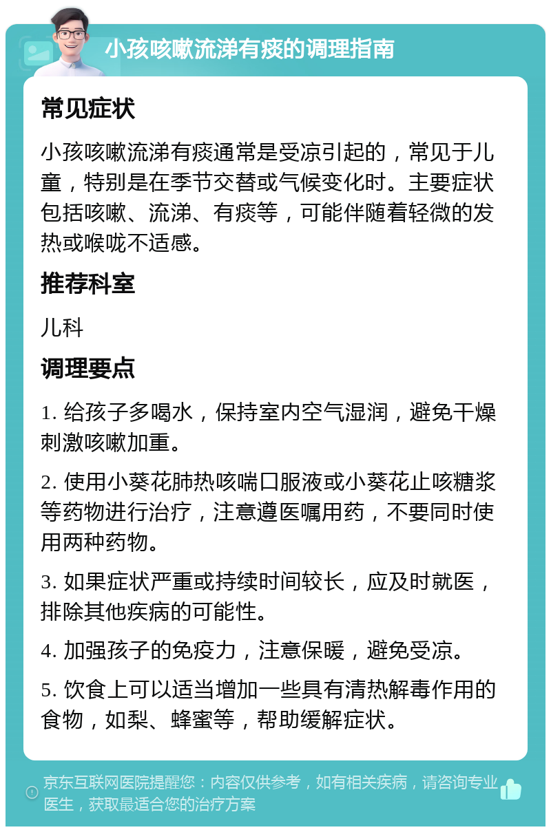 小孩咳嗽流涕有痰的调理指南 常见症状 小孩咳嗽流涕有痰通常是受凉引起的，常见于儿童，特别是在季节交替或气候变化时。主要症状包括咳嗽、流涕、有痰等，可能伴随着轻微的发热或喉咙不适感。 推荐科室 儿科 调理要点 1. 给孩子多喝水，保持室内空气湿润，避免干燥刺激咳嗽加重。 2. 使用小葵花肺热咳喘口服液或小葵花止咳糖浆等药物进行治疗，注意遵医嘱用药，不要同时使用两种药物。 3. 如果症状严重或持续时间较长，应及时就医，排除其他疾病的可能性。 4. 加强孩子的免疫力，注意保暖，避免受凉。 5. 饮食上可以适当增加一些具有清热解毒作用的食物，如梨、蜂蜜等，帮助缓解症状。