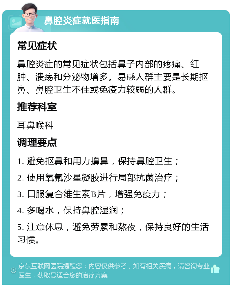 鼻腔炎症就医指南 常见症状 鼻腔炎症的常见症状包括鼻子内部的疼痛、红肿、溃疡和分泌物增多。易感人群主要是长期抠鼻、鼻腔卫生不佳或免疫力较弱的人群。 推荐科室 耳鼻喉科 调理要点 1. 避免抠鼻和用力擤鼻，保持鼻腔卫生； 2. 使用氧氟沙星凝胶进行局部抗菌治疗； 3. 口服复合维生素B片，增强免疫力； 4. 多喝水，保持鼻腔湿润； 5. 注意休息，避免劳累和熬夜，保持良好的生活习惯。