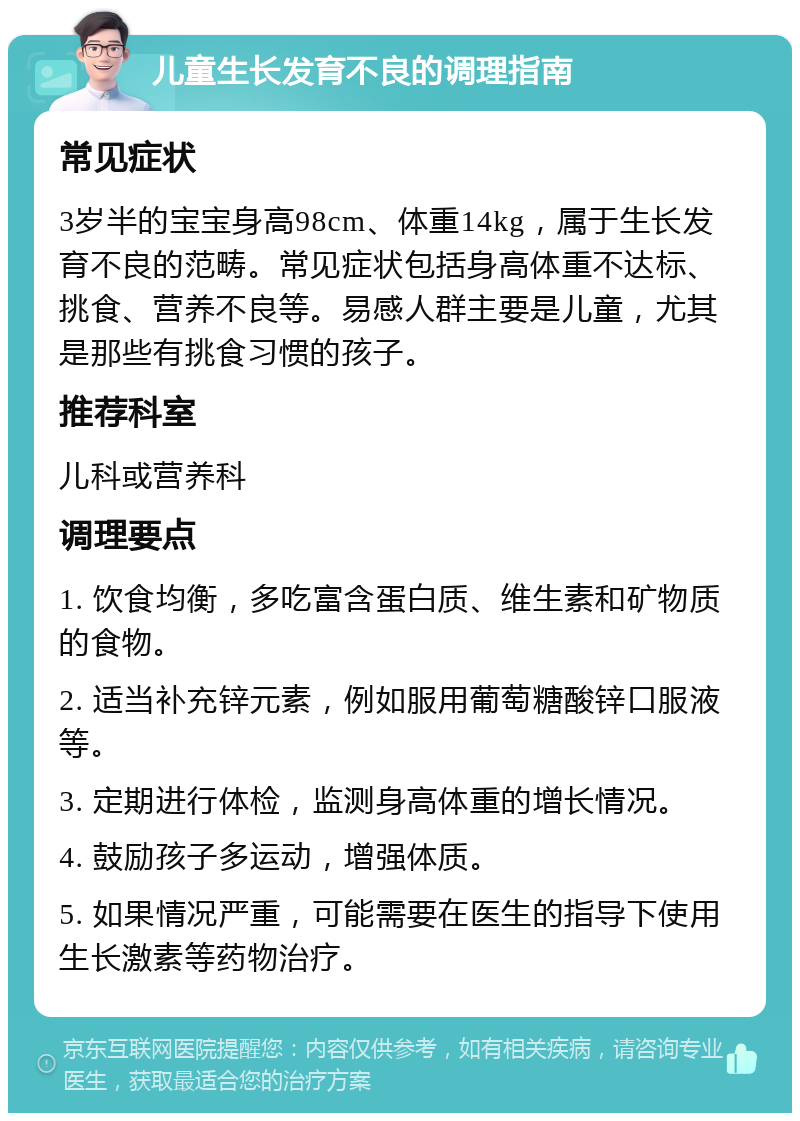 儿童生长发育不良的调理指南 常见症状 3岁半的宝宝身高98cm、体重14kg，属于生长发育不良的范畴。常见症状包括身高体重不达标、挑食、营养不良等。易感人群主要是儿童，尤其是那些有挑食习惯的孩子。 推荐科室 儿科或营养科 调理要点 1. 饮食均衡，多吃富含蛋白质、维生素和矿物质的食物。 2. 适当补充锌元素，例如服用葡萄糖酸锌口服液等。 3. 定期进行体检，监测身高体重的增长情况。 4. 鼓励孩子多运动，增强体质。 5. 如果情况严重，可能需要在医生的指导下使用生长激素等药物治疗。