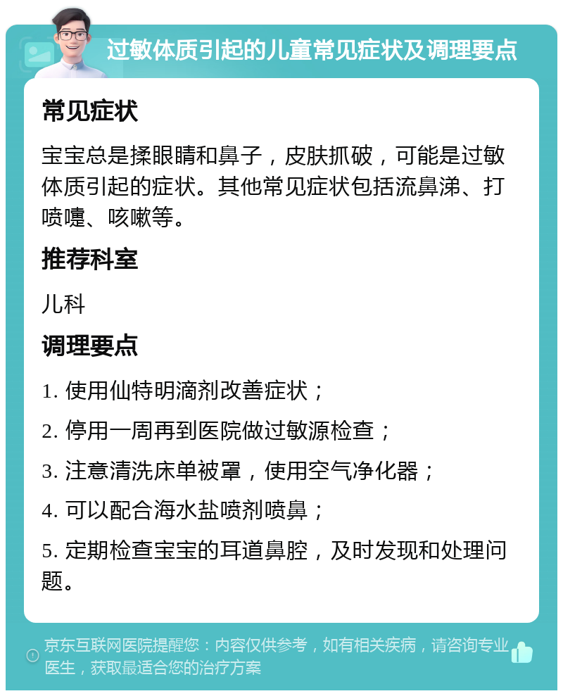 过敏体质引起的儿童常见症状及调理要点 常见症状 宝宝总是揉眼睛和鼻子，皮肤抓破，可能是过敏体质引起的症状。其他常见症状包括流鼻涕、打喷嚏、咳嗽等。 推荐科室 儿科 调理要点 1. 使用仙特明滴剂改善症状； 2. 停用一周再到医院做过敏源检查； 3. 注意清洗床单被罩，使用空气净化器； 4. 可以配合海水盐喷剂喷鼻； 5. 定期检查宝宝的耳道鼻腔，及时发现和处理问题。