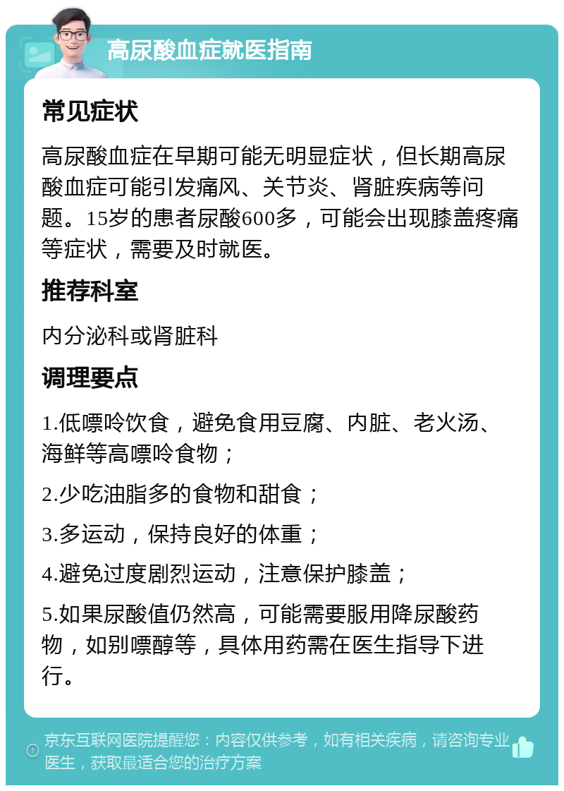 高尿酸血症就医指南 常见症状 高尿酸血症在早期可能无明显症状，但长期高尿酸血症可能引发痛风、关节炎、肾脏疾病等问题。15岁的患者尿酸600多，可能会出现膝盖疼痛等症状，需要及时就医。 推荐科室 内分泌科或肾脏科 调理要点 1.低嘌呤饮食，避免食用豆腐、内脏、老火汤、海鲜等高嘌呤食物； 2.少吃油脂多的食物和甜食； 3.多运动，保持良好的体重； 4.避免过度剧烈运动，注意保护膝盖； 5.如果尿酸值仍然高，可能需要服用降尿酸药物，如别嘌醇等，具体用药需在医生指导下进行。