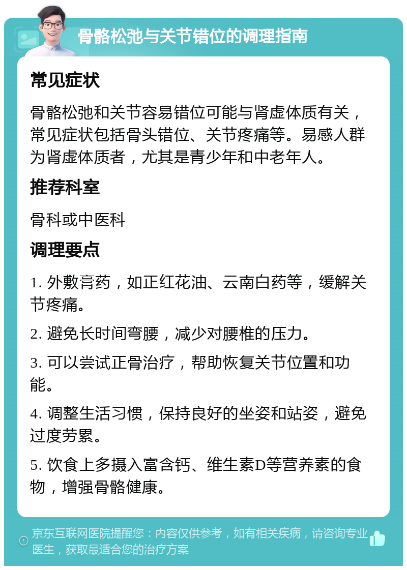 骨骼松弛与关节错位的调理指南 常见症状 骨骼松弛和关节容易错位可能与肾虚体质有关，常见症状包括骨头错位、关节疼痛等。易感人群为肾虚体质者，尤其是青少年和中老年人。 推荐科室 骨科或中医科 调理要点 1. 外敷膏药，如正红花油、云南白药等，缓解关节疼痛。 2. 避免长时间弯腰，减少对腰椎的压力。 3. 可以尝试正骨治疗，帮助恢复关节位置和功能。 4. 调整生活习惯，保持良好的坐姿和站姿，避免过度劳累。 5. 饮食上多摄入富含钙、维生素D等营养素的食物，增强骨骼健康。