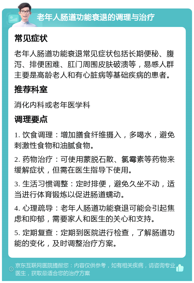 老年人肠道功能衰退的调理与治疗 常见症状 老年人肠道功能衰退常见症状包括长期便秘、腹泻、排便困难、肛门周围皮肤破溃等，易感人群主要是高龄老人和有心脏病等基础疾病的患者。 推荐科室 消化内科或老年医学科 调理要点 1. 饮食调理：增加膳食纤维摄入，多喝水，避免刺激性食物和油腻食物。 2. 药物治疗：可使用蒙脱石散、氯霉素等药物来缓解症状，但需在医生指导下使用。 3. 生活习惯调整：定时排便，避免久坐不动，适当进行体育锻炼以促进肠道蠕动。 4. 心理疏导：老年人肠道功能衰退可能会引起焦虑和抑郁，需要家人和医生的关心和支持。 5. 定期复查：定期到医院进行检查，了解肠道功能的变化，及时调整治疗方案。