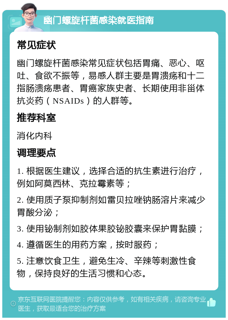 幽门螺旋杆菌感染就医指南 常见症状 幽门螺旋杆菌感染常见症状包括胃痛、恶心、呕吐、食欲不振等，易感人群主要是胃溃疡和十二指肠溃疡患者、胃癌家族史者、长期使用非甾体抗炎药（NSAIDs）的人群等。 推荐科室 消化内科 调理要点 1. 根据医生建议，选择合适的抗生素进行治疗，例如阿莫西林、克拉霉素等； 2. 使用质子泵抑制剂如雷贝拉唑钠肠溶片来减少胃酸分泌； 3. 使用铋制剂如胶体果胶铋胶囊来保护胃黏膜； 4. 遵循医生的用药方案，按时服药； 5. 注意饮食卫生，避免生冷、辛辣等刺激性食物，保持良好的生活习惯和心态。