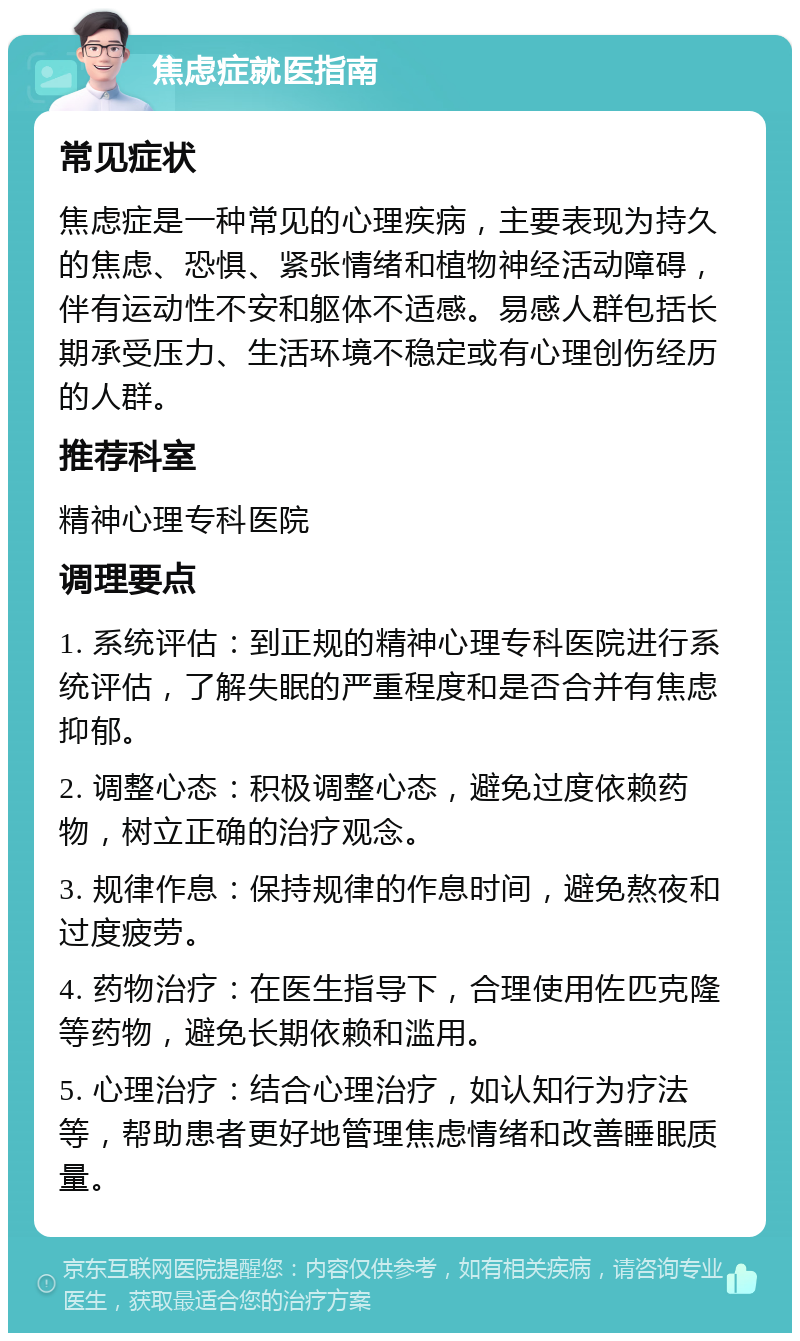 焦虑症就医指南 常见症状 焦虑症是一种常见的心理疾病，主要表现为持久的焦虑、恐惧、紧张情绪和植物神经活动障碍，伴有运动性不安和躯体不适感。易感人群包括长期承受压力、生活环境不稳定或有心理创伤经历的人群。 推荐科室 精神心理专科医院 调理要点 1. 系统评估：到正规的精神心理专科医院进行系统评估，了解失眠的严重程度和是否合并有焦虑抑郁。 2. 调整心态：积极调整心态，避免过度依赖药物，树立正确的治疗观念。 3. 规律作息：保持规律的作息时间，避免熬夜和过度疲劳。 4. 药物治疗：在医生指导下，合理使用佐匹克隆等药物，避免长期依赖和滥用。 5. 心理治疗：结合心理治疗，如认知行为疗法等，帮助患者更好地管理焦虑情绪和改善睡眠质量。