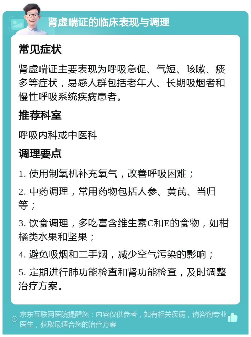 肾虚喘证的临床表现与调理 常见症状 肾虚喘证主要表现为呼吸急促、气短、咳嗽、痰多等症状，易感人群包括老年人、长期吸烟者和慢性呼吸系统疾病患者。 推荐科室 呼吸内科或中医科 调理要点 1. 使用制氧机补充氧气，改善呼吸困难； 2. 中药调理，常用药物包括人参、黄芪、当归等； 3. 饮食调理，多吃富含维生素C和E的食物，如柑橘类水果和坚果； 4. 避免吸烟和二手烟，减少空气污染的影响； 5. 定期进行肺功能检查和肾功能检查，及时调整治疗方案。