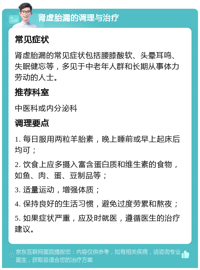 肾虚胎漏的调理与治疗 常见症状 肾虚胎漏的常见症状包括腰膝酸软、头晕耳鸣、失眠健忘等，多见于中老年人群和长期从事体力劳动的人士。 推荐科室 中医科或内分泌科 调理要点 1. 每日服用两粒羊胎素，晚上睡前或早上起床后均可； 2. 饮食上应多摄入富含蛋白质和维生素的食物，如鱼、肉、蛋、豆制品等； 3. 适量运动，增强体质； 4. 保持良好的生活习惯，避免过度劳累和熬夜； 5. 如果症状严重，应及时就医，遵循医生的治疗建议。