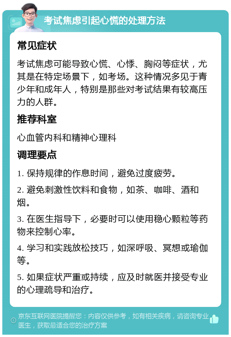 考试焦虑引起心慌的处理方法 常见症状 考试焦虑可能导致心慌、心悸、胸闷等症状，尤其是在特定场景下，如考场。这种情况多见于青少年和成年人，特别是那些对考试结果有较高压力的人群。 推荐科室 心血管内科和精神心理科 调理要点 1. 保持规律的作息时间，避免过度疲劳。 2. 避免刺激性饮料和食物，如茶、咖啡、酒和烟。 3. 在医生指导下，必要时可以使用稳心颗粒等药物来控制心率。 4. 学习和实践放松技巧，如深呼吸、冥想或瑜伽等。 5. 如果症状严重或持续，应及时就医并接受专业的心理疏导和治疗。