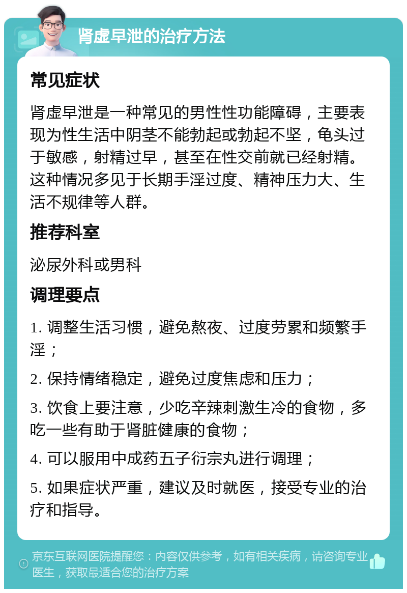 肾虚早泄的治疗方法 常见症状 肾虚早泄是一种常见的男性性功能障碍，主要表现为性生活中阴茎不能勃起或勃起不坚，龟头过于敏感，射精过早，甚至在性交前就已经射精。这种情况多见于长期手淫过度、精神压力大、生活不规律等人群。 推荐科室 泌尿外科或男科 调理要点 1. 调整生活习惯，避免熬夜、过度劳累和频繁手淫； 2. 保持情绪稳定，避免过度焦虑和压力； 3. 饮食上要注意，少吃辛辣刺激生冷的食物，多吃一些有助于肾脏健康的食物； 4. 可以服用中成药五子衍宗丸进行调理； 5. 如果症状严重，建议及时就医，接受专业的治疗和指导。