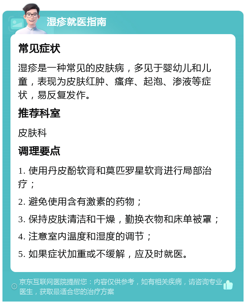 湿疹就医指南 常见症状 湿疹是一种常见的皮肤病，多见于婴幼儿和儿童，表现为皮肤红肿、瘙痒、起泡、渗液等症状，易反复发作。 推荐科室 皮肤科 调理要点 1. 使用丹皮酚软膏和莫匹罗星软膏进行局部治疗； 2. 避免使用含有激素的药物； 3. 保持皮肤清洁和干燥，勤换衣物和床单被罩； 4. 注意室内温度和湿度的调节； 5. 如果症状加重或不缓解，应及时就医。