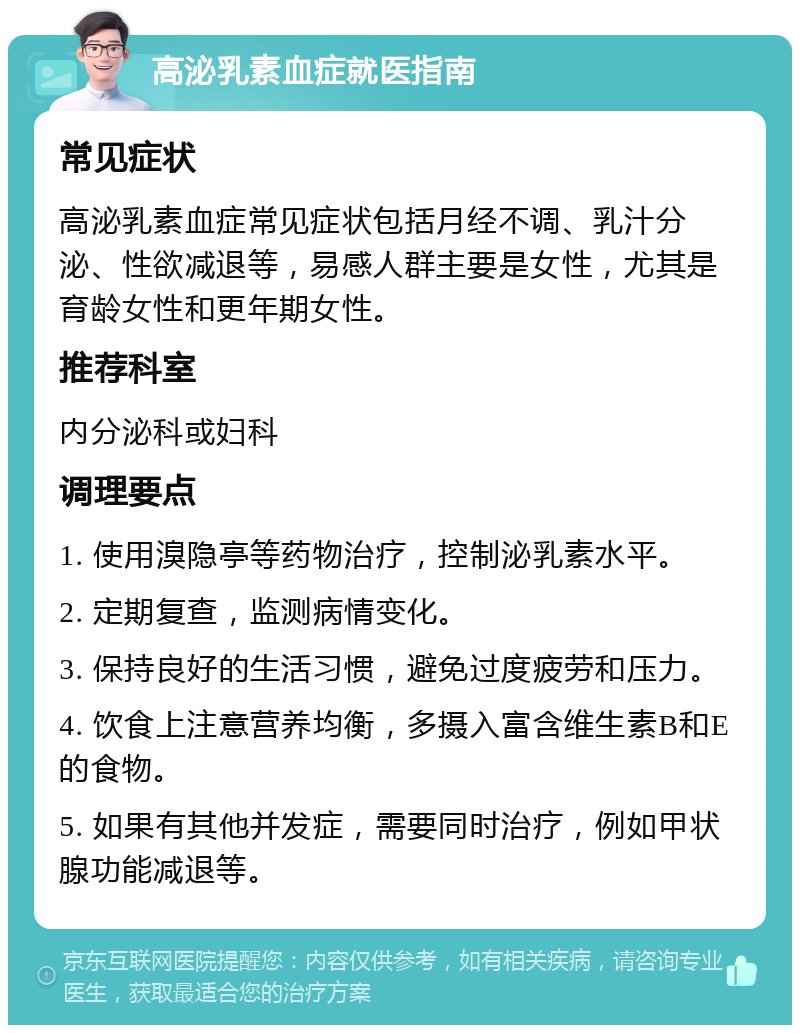 高泌乳素血症就医指南 常见症状 高泌乳素血症常见症状包括月经不调、乳汁分泌、性欲减退等，易感人群主要是女性，尤其是育龄女性和更年期女性。 推荐科室 内分泌科或妇科 调理要点 1. 使用溴隐亭等药物治疗，控制泌乳素水平。 2. 定期复查，监测病情变化。 3. 保持良好的生活习惯，避免过度疲劳和压力。 4. 饮食上注意营养均衡，多摄入富含维生素B和E的食物。 5. 如果有其他并发症，需要同时治疗，例如甲状腺功能减退等。