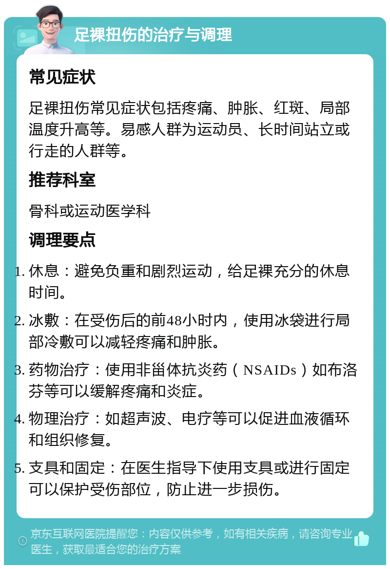 足裸扭伤的治疗与调理 常见症状 足裸扭伤常见症状包括疼痛、肿胀、红斑、局部温度升高等。易感人群为运动员、长时间站立或行走的人群等。 推荐科室 骨科或运动医学科 调理要点 休息：避免负重和剧烈运动，给足裸充分的休息时间。 冰敷：在受伤后的前48小时内，使用冰袋进行局部冷敷可以减轻疼痛和肿胀。 药物治疗：使用非甾体抗炎药（NSAIDs）如布洛芬等可以缓解疼痛和炎症。 物理治疗：如超声波、电疗等可以促进血液循环和组织修复。 支具和固定：在医生指导下使用支具或进行固定可以保护受伤部位，防止进一步损伤。