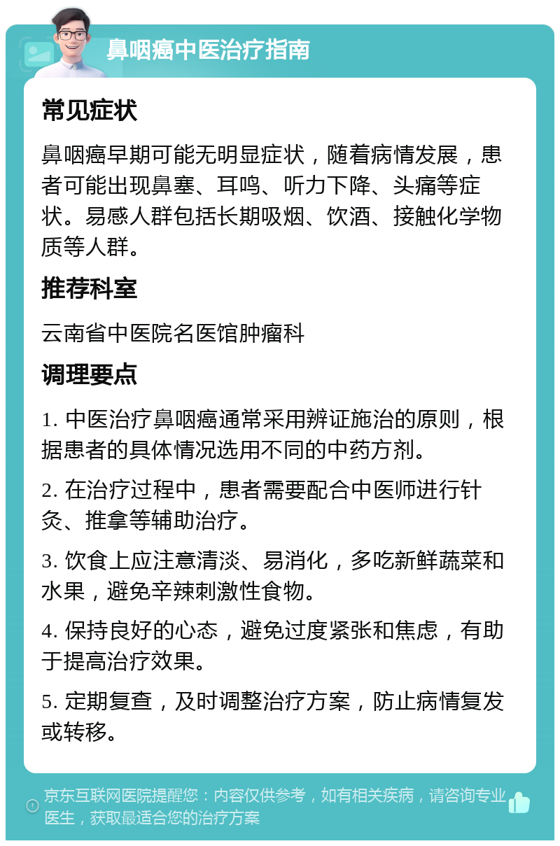 鼻咽癌中医治疗指南 常见症状 鼻咽癌早期可能无明显症状，随着病情发展，患者可能出现鼻塞、耳鸣、听力下降、头痛等症状。易感人群包括长期吸烟、饮酒、接触化学物质等人群。 推荐科室 云南省中医院名医馆肿瘤科 调理要点 1. 中医治疗鼻咽癌通常采用辨证施治的原则，根据患者的具体情况选用不同的中药方剂。 2. 在治疗过程中，患者需要配合中医师进行针灸、推拿等辅助治疗。 3. 饮食上应注意清淡、易消化，多吃新鲜蔬菜和水果，避免辛辣刺激性食物。 4. 保持良好的心态，避免过度紧张和焦虑，有助于提高治疗效果。 5. 定期复查，及时调整治疗方案，防止病情复发或转移。