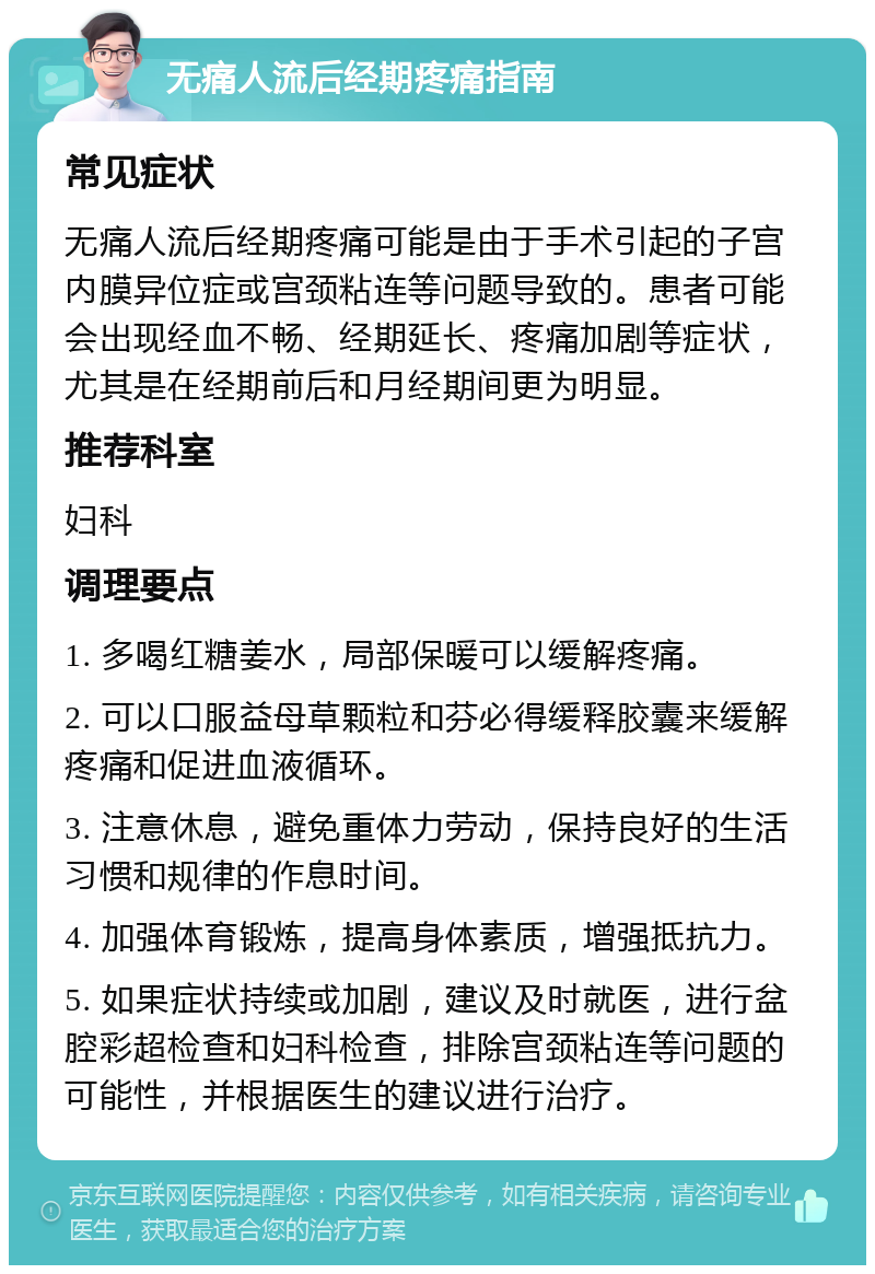 无痛人流后经期疼痛指南 常见症状 无痛人流后经期疼痛可能是由于手术引起的子宫内膜异位症或宫颈粘连等问题导致的。患者可能会出现经血不畅、经期延长、疼痛加剧等症状，尤其是在经期前后和月经期间更为明显。 推荐科室 妇科 调理要点 1. 多喝红糖姜水，局部保暖可以缓解疼痛。 2. 可以口服益母草颗粒和芬必得缓释胶囊来缓解疼痛和促进血液循环。 3. 注意休息，避免重体力劳动，保持良好的生活习惯和规律的作息时间。 4. 加强体育锻炼，提高身体素质，增强抵抗力。 5. 如果症状持续或加剧，建议及时就医，进行盆腔彩超检查和妇科检查，排除宫颈粘连等问题的可能性，并根据医生的建议进行治疗。