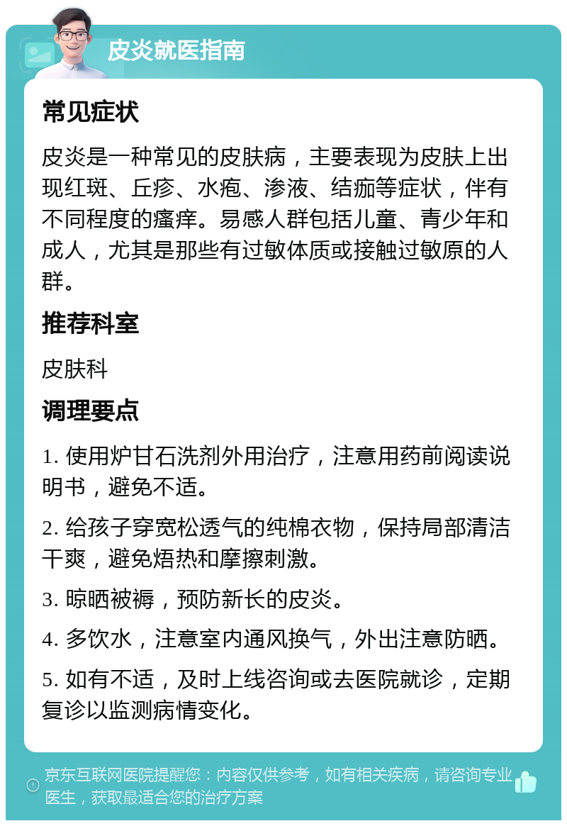 皮炎就医指南 常见症状 皮炎是一种常见的皮肤病，主要表现为皮肤上出现红斑、丘疹、水疱、渗液、结痂等症状，伴有不同程度的瘙痒。易感人群包括儿童、青少年和成人，尤其是那些有过敏体质或接触过敏原的人群。 推荐科室 皮肤科 调理要点 1. 使用炉甘石洗剂外用治疗，注意用药前阅读说明书，避免不适。 2. 给孩子穿宽松透气的纯棉衣物，保持局部清洁干爽，避免焐热和摩擦刺激。 3. 晾晒被褥，预防新长的皮炎。 4. 多饮水，注意室内通风换气，外出注意防晒。 5. 如有不适，及时上线咨询或去医院就诊，定期复诊以监测病情变化。