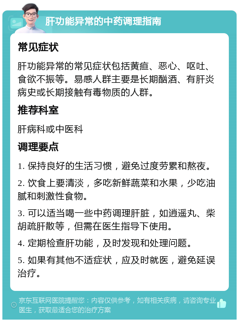 肝功能异常的中药调理指南 常见症状 肝功能异常的常见症状包括黄疸、恶心、呕吐、食欲不振等。易感人群主要是长期酗酒、有肝炎病史或长期接触有毒物质的人群。 推荐科室 肝病科或中医科 调理要点 1. 保持良好的生活习惯，避免过度劳累和熬夜。 2. 饮食上要清淡，多吃新鲜蔬菜和水果，少吃油腻和刺激性食物。 3. 可以适当喝一些中药调理肝脏，如逍遥丸、柴胡疏肝散等，但需在医生指导下使用。 4. 定期检查肝功能，及时发现和处理问题。 5. 如果有其他不适症状，应及时就医，避免延误治疗。