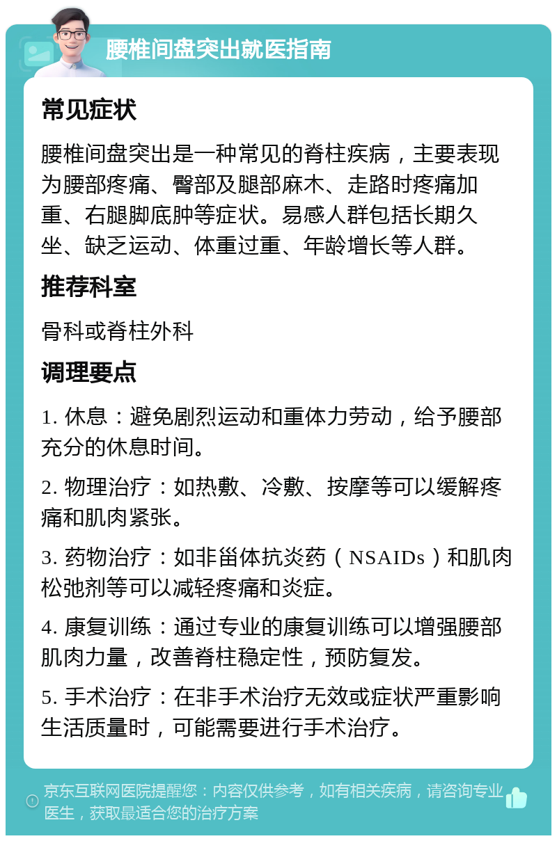 腰椎间盘突出就医指南 常见症状 腰椎间盘突出是一种常见的脊柱疾病，主要表现为腰部疼痛、臀部及腿部麻木、走路时疼痛加重、右腿脚底肿等症状。易感人群包括长期久坐、缺乏运动、体重过重、年龄增长等人群。 推荐科室 骨科或脊柱外科 调理要点 1. 休息：避免剧烈运动和重体力劳动，给予腰部充分的休息时间。 2. 物理治疗：如热敷、冷敷、按摩等可以缓解疼痛和肌肉紧张。 3. 药物治疗：如非甾体抗炎药（NSAIDs）和肌肉松弛剂等可以减轻疼痛和炎症。 4. 康复训练：通过专业的康复训练可以增强腰部肌肉力量，改善脊柱稳定性，预防复发。 5. 手术治疗：在非手术治疗无效或症状严重影响生活质量时，可能需要进行手术治疗。