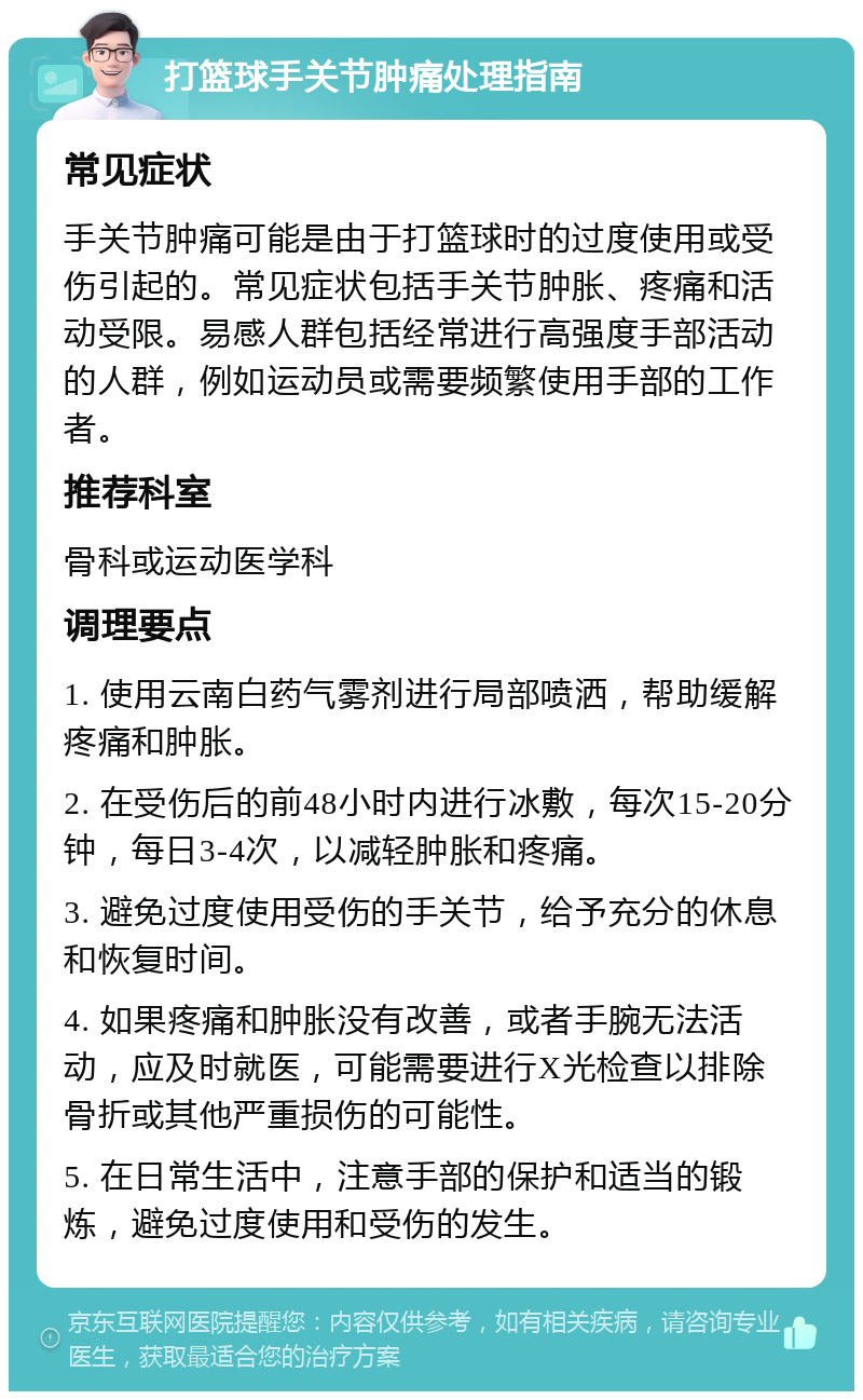 打篮球手关节肿痛处理指南 常见症状 手关节肿痛可能是由于打篮球时的过度使用或受伤引起的。常见症状包括手关节肿胀、疼痛和活动受限。易感人群包括经常进行高强度手部活动的人群，例如运动员或需要频繁使用手部的工作者。 推荐科室 骨科或运动医学科 调理要点 1. 使用云南白药气雾剂进行局部喷洒，帮助缓解疼痛和肿胀。 2. 在受伤后的前48小时内进行冰敷，每次15-20分钟，每日3-4次，以减轻肿胀和疼痛。 3. 避免过度使用受伤的手关节，给予充分的休息和恢复时间。 4. 如果疼痛和肿胀没有改善，或者手腕无法活动，应及时就医，可能需要进行X光检查以排除骨折或其他严重损伤的可能性。 5. 在日常生活中，注意手部的保护和适当的锻炼，避免过度使用和受伤的发生。