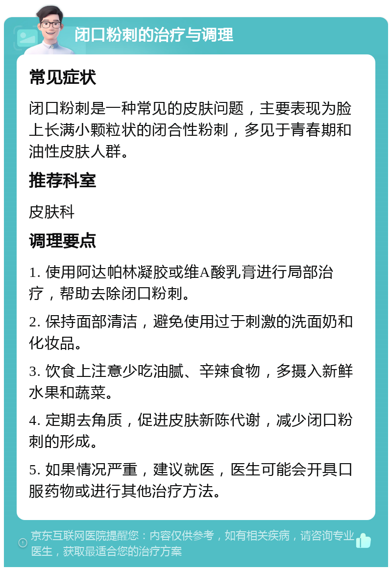 闭口粉刺的治疗与调理 常见症状 闭口粉刺是一种常见的皮肤问题，主要表现为脸上长满小颗粒状的闭合性粉刺，多见于青春期和油性皮肤人群。 推荐科室 皮肤科 调理要点 1. 使用阿达帕林凝胶或维A酸乳膏进行局部治疗，帮助去除闭口粉刺。 2. 保持面部清洁，避免使用过于刺激的洗面奶和化妆品。 3. 饮食上注意少吃油腻、辛辣食物，多摄入新鲜水果和蔬菜。 4. 定期去角质，促进皮肤新陈代谢，减少闭口粉刺的形成。 5. 如果情况严重，建议就医，医生可能会开具口服药物或进行其他治疗方法。