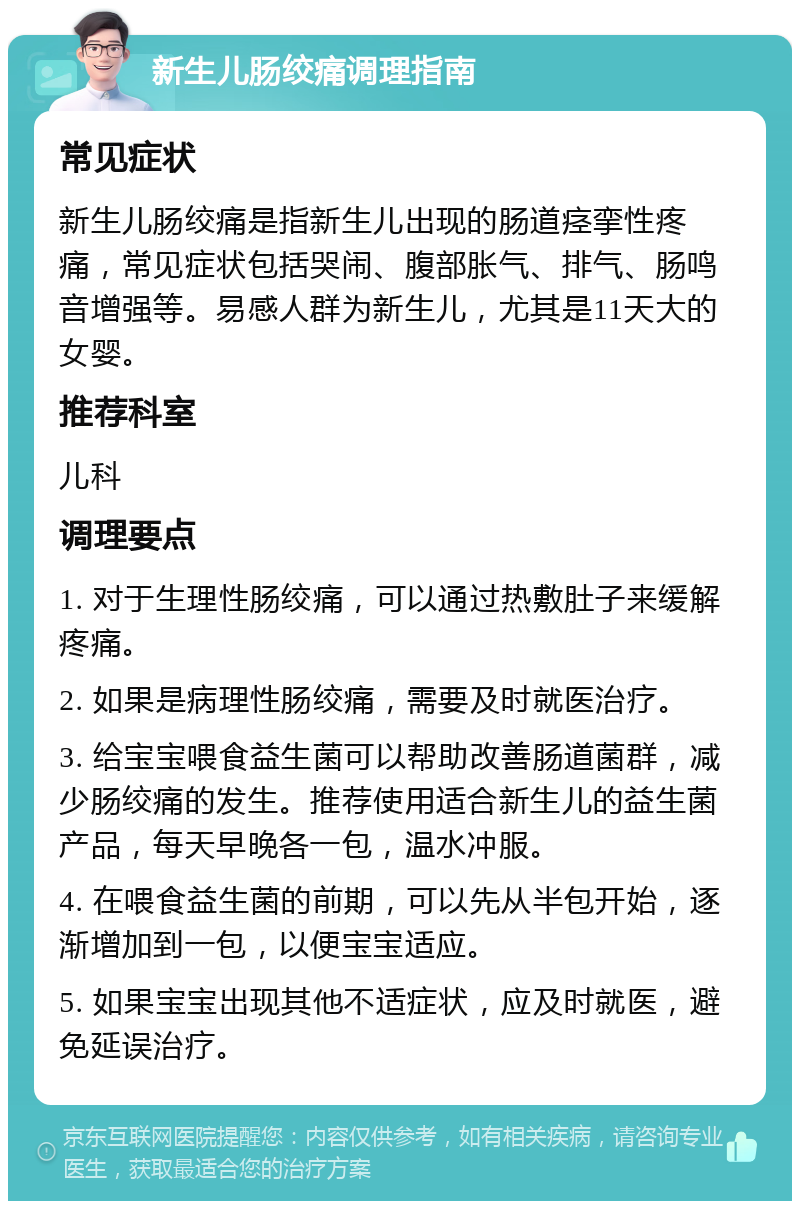 新生儿肠绞痛调理指南 常见症状 新生儿肠绞痛是指新生儿出现的肠道痉挛性疼痛，常见症状包括哭闹、腹部胀气、排气、肠鸣音增强等。易感人群为新生儿，尤其是11天大的女婴。 推荐科室 儿科 调理要点 1. 对于生理性肠绞痛，可以通过热敷肚子来缓解疼痛。 2. 如果是病理性肠绞痛，需要及时就医治疗。 3. 给宝宝喂食益生菌可以帮助改善肠道菌群，减少肠绞痛的发生。推荐使用适合新生儿的益生菌产品，每天早晚各一包，温水冲服。 4. 在喂食益生菌的前期，可以先从半包开始，逐渐增加到一包，以便宝宝适应。 5. 如果宝宝出现其他不适症状，应及时就医，避免延误治疗。